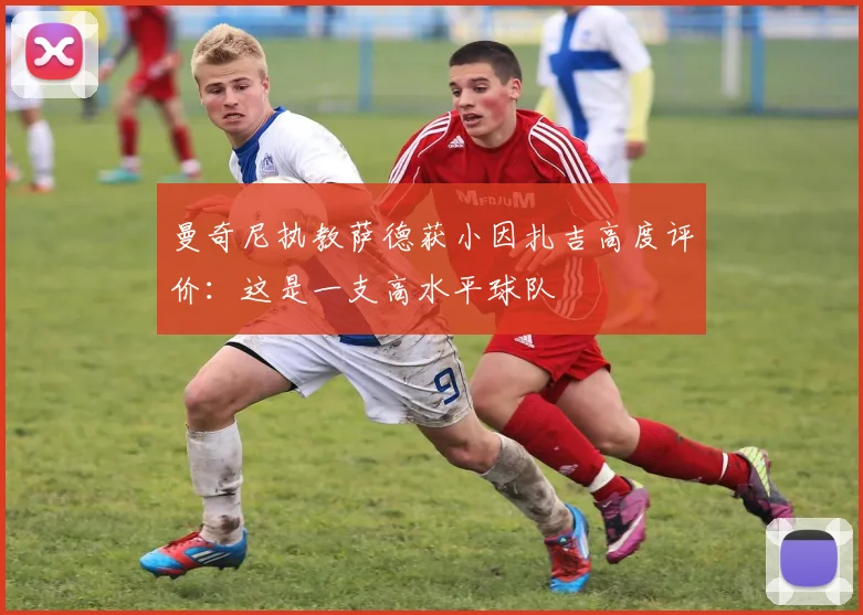 曼奇尼执教萨德获小因扎吉高度评价:这是一支高水平球队