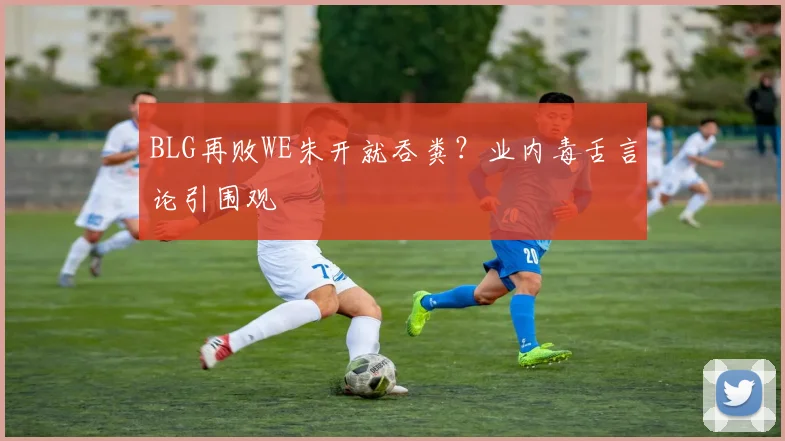 BLG再败WE朱开就吞粪？业内毒舌言论引围观