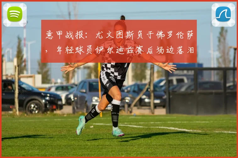 意甲战报：尤文图斯负于佛罗伦萨，年轻球员伊尔迪兹赛后场边落泪原因深度解析