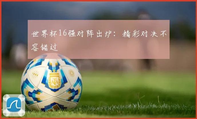 世界杯16强对阵出炉：精彩对决不容错过