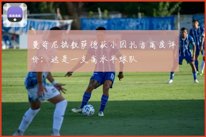 曼奇尼执教萨德获小因扎吉高度评价:这是一支高水平球队