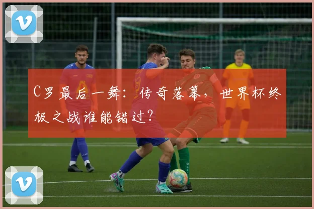 C罗最后一舞：传奇落幕，世界杯终极之战谁能错过？