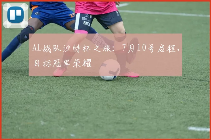 AL战队沙特杯之旅：7月10号启程，目标冠军荣耀