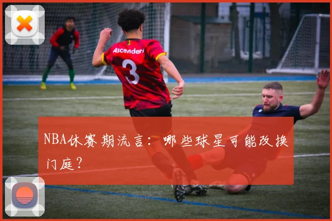 NBA休赛期流言：哪些球星可能改换门庭？