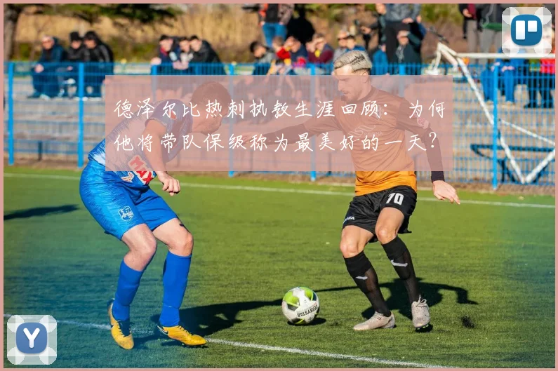 德泽尔比热刺执教生涯回顾:为何他将带队保级称为最美好的一天?