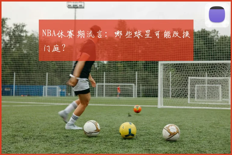 NBA休赛期流言：哪些球星可能改换门庭？